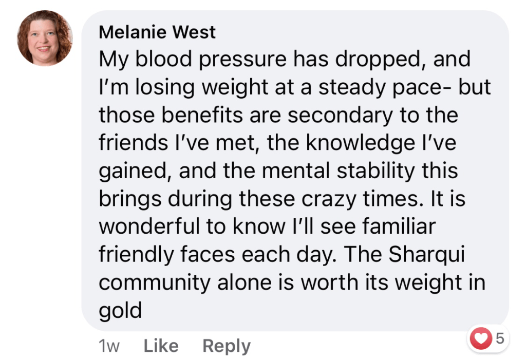 Melanie West - My blood pressure has dropped, and I'm losing weight at a steady pace - but these benefits are secondary to the friends I've met, the knowledge I've gained, and the mental stability this brings during these crazy times. It is wonderful to know I'll see familiar friendly faces each day. The Sharqui community alone is worth its weight in gold.